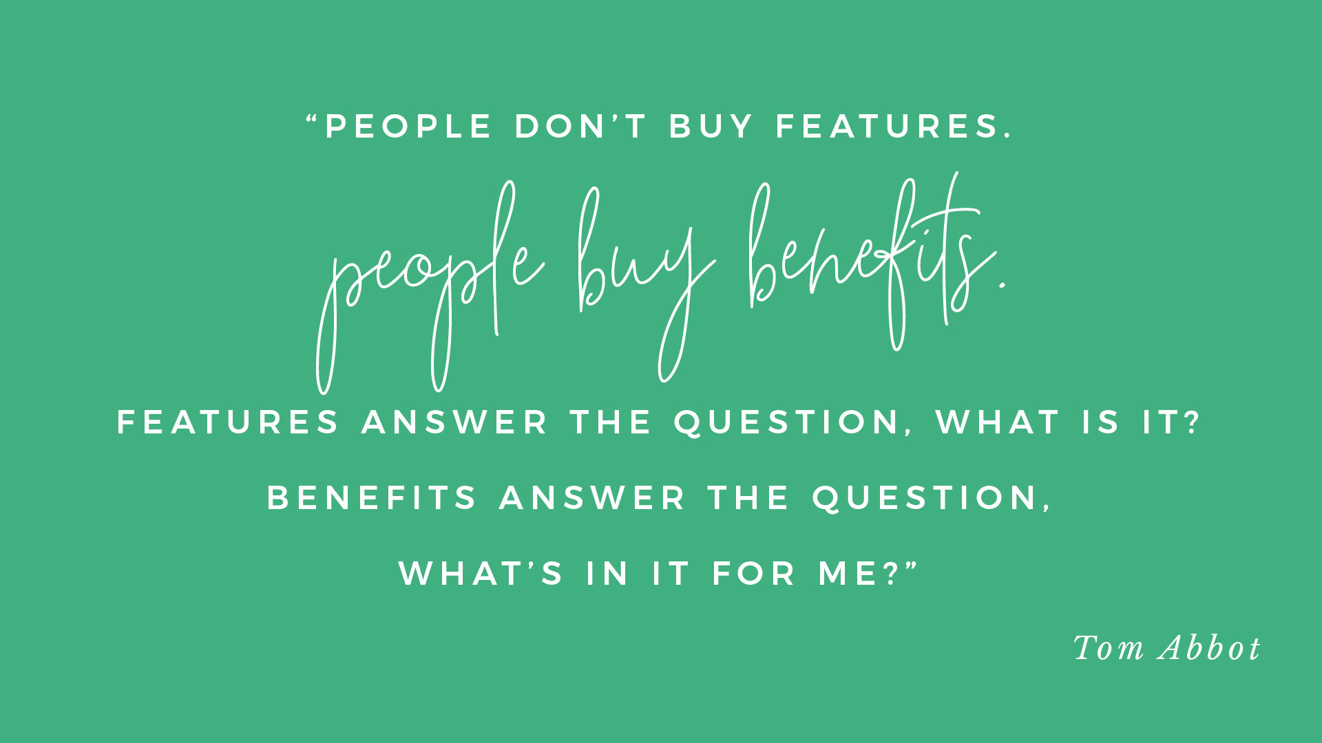 “People don’t buy features, they buy benefits. Features answer the question, what is it? Benefits answer the question, what’s in it for me?” Tom Abbot